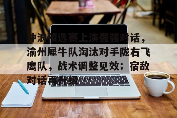 冲浪预选赛上演强强对话，渝州犀牛队淘汰对手陇右飞鹰队，战术调整见效；宿敌对话再升级的简单介绍